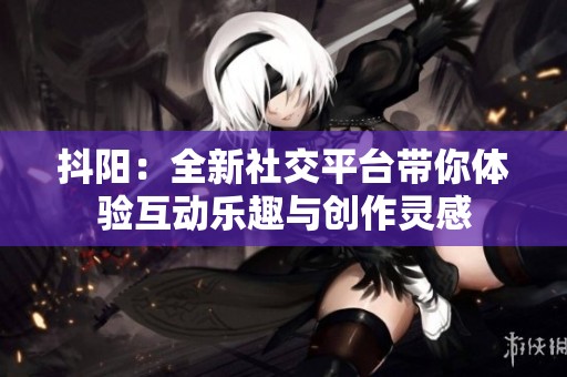 抖阳：全新社交平台带你体验互动乐趣与创作灵感
