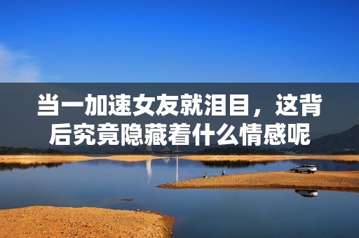当一加速女友就泪目，这背后究竟隐藏着什么情感呢