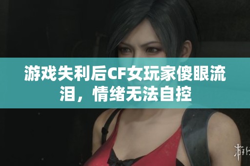 游戏失利后CF女玩家傻眼流泪，情绪无法自控