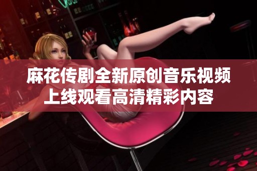 麻花传剧全新原创音乐视频上线观看高清精彩内容