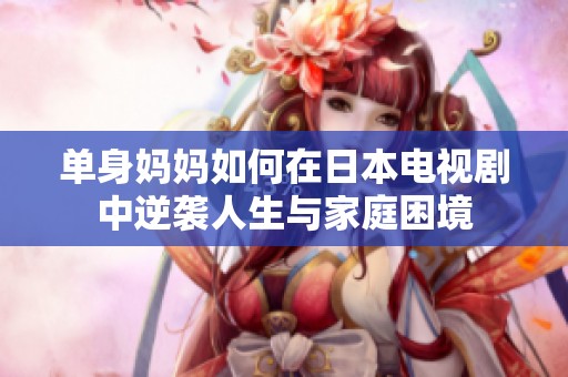 单身妈妈如何在日本电视剧中逆袭人生与家庭困境