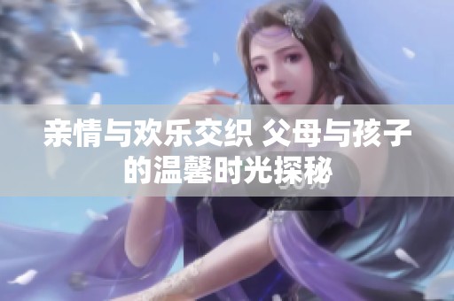 亲情与欢乐交织 父母与孩子的温馨时光探秘