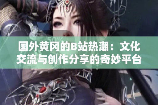 国外黄冈的B站热潮：文化交流与创作分享的奇妙平台