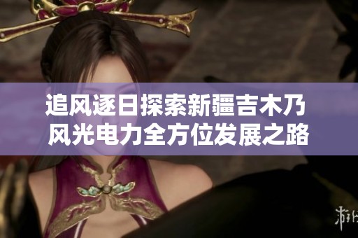 追风逐日探索新疆吉木乃 风光电力全方位发展之路