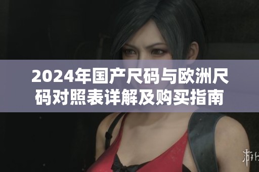 2024年国产尺码与欧洲尺码对照表详解及购买指南