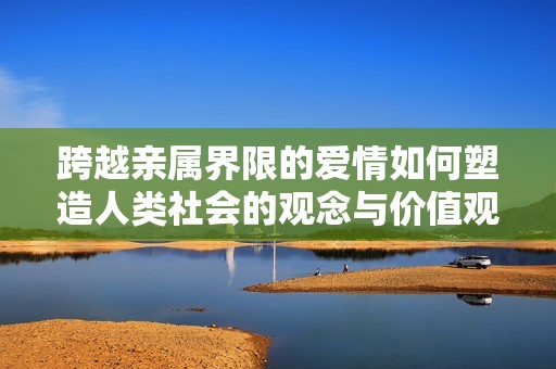 跨越亲属界限的爱情如何塑造人类社会的观念与价值观