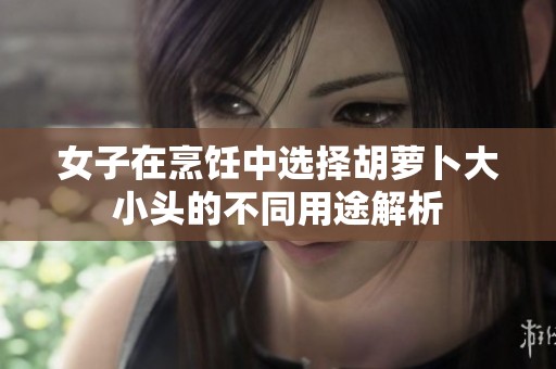 女子在烹饪中选择胡萝卜大小头的不同用途解析