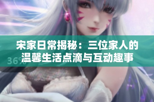 宋家日常揭秘：三位家人的温馨生活点滴与互动趣事