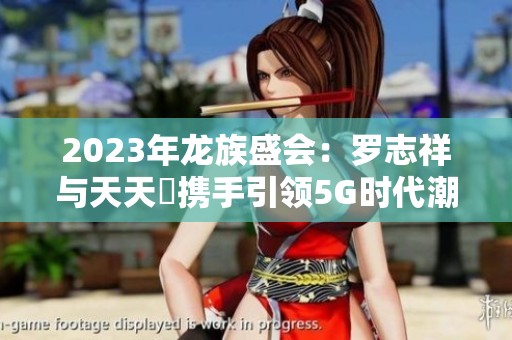 2023年龙族盛会：罗志祥与天天奭携手引领5G时代潮流