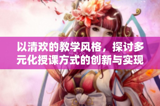 以清欢的教学风格，探讨多元化授课方式的创新与实现
