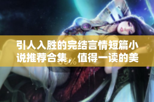 引人入胜的完结言情短篇小说推荐合集，值得一读的美好故事
