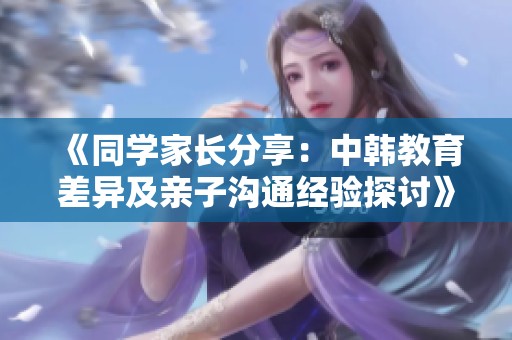 《同学家长分享：中韩教育差异及亲子沟通经验探讨》