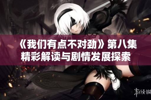 《我们有点不对劲》第八集精彩解读与剧情发展探索