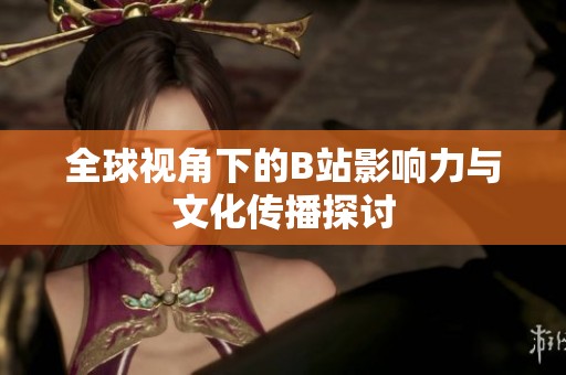 全球视角下的B站影响力与文化传播探讨