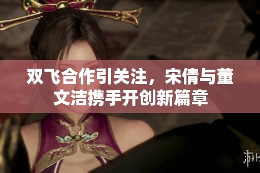 双飞合作引关注，宋倩与董文洁携手开创新篇章