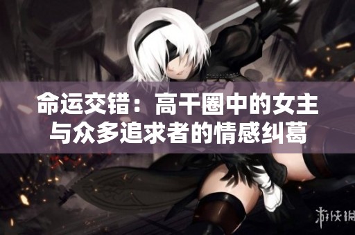 命运交错：高干圈中的女主与众多追求者的情感纠葛