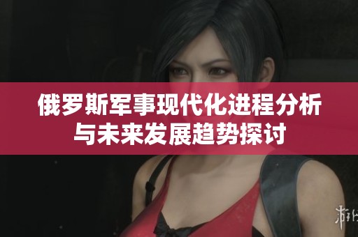 俄罗斯军事现代化进程分析与未来发展趋势探讨