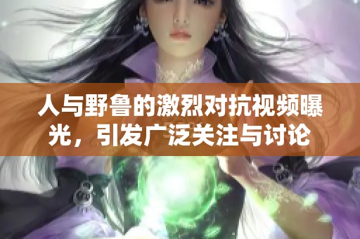 人与野鲁的激烈对抗视频曝光，引发广泛关注与讨论