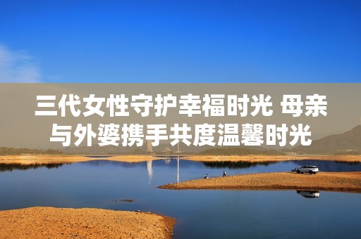 三代女性守护幸福时光 母亲与外婆携手共度温馨时光