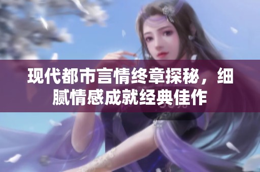 现代都市言情终章探秘，细腻情感成就经典佳作