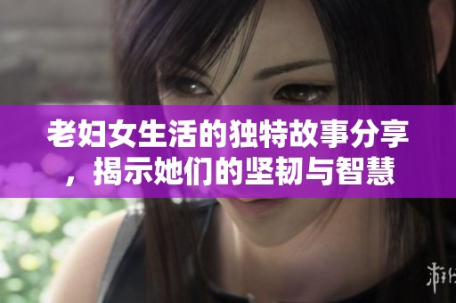老妇女生活的独特故事分享，揭示她们的坚韧与智慧