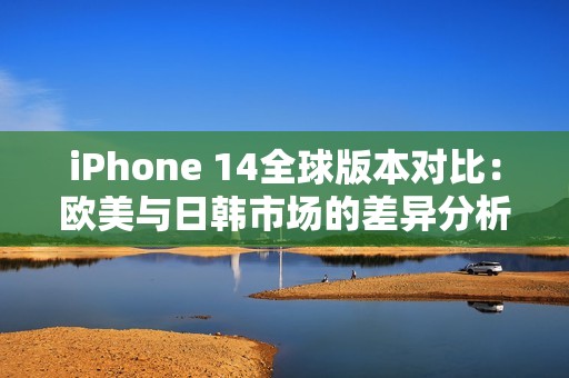 iPhone 14全球版本对比：欧美与日韩市场的差异分析