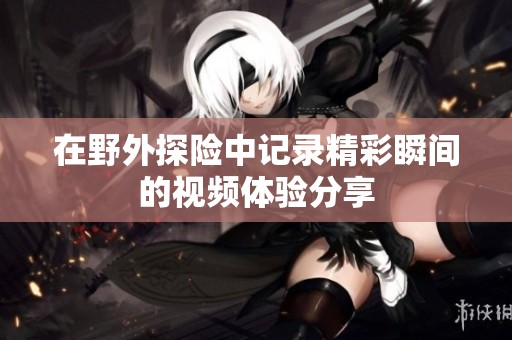 在野外探险中记录精彩瞬间的视频体验分享