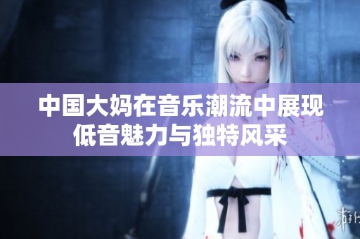 中国大妈在音乐潮流中展现低音魅力与独特风采