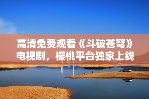 高清免费观看《斗破苍穹》电视剧，樱桃平台独家上线