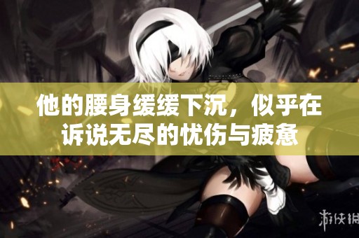 他的腰身缓缓下沉，似乎在诉说无尽的忧伤与疲惫