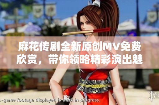 麻花传剧全新原创MV免费欣赏，带你领略精彩演出魅力