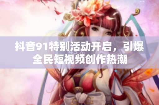抖音91特别活动开启，引爆全民短视频创作热潮