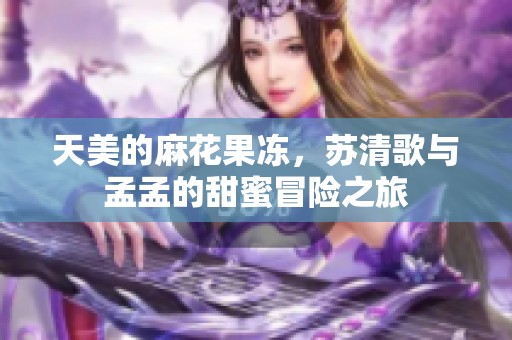 天美的麻花果冻，苏清歌与孟孟的甜蜜冒险之旅