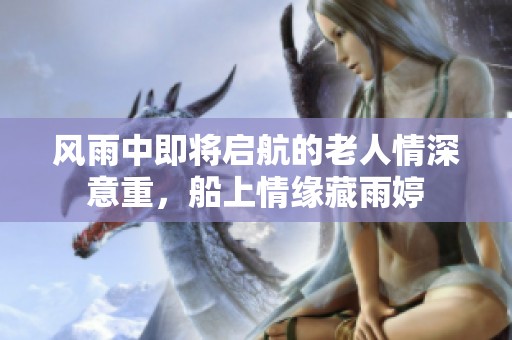 风雨中即将启航的老人情深意重，船上情缘藏雨婷