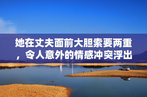 她在丈夫面前大胆索要两重，令人意外的情感冲突浮出水面