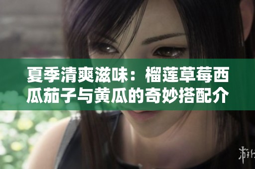 夏季清爽滋味：榴莲草莓西瓜茄子与黄瓜的奇妙搭配介绍