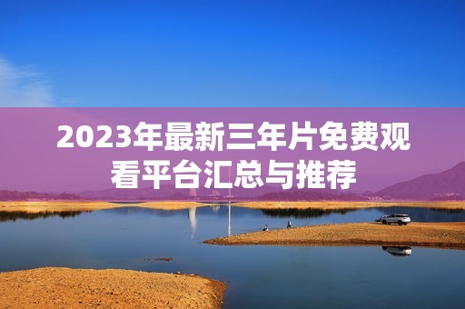 2023年最新三年片免费观看平台汇总与推荐