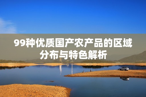 99种优质国产农产品的区域分布与特色解析
