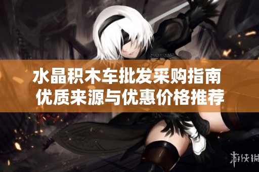 水晶积木车批发采购指南 优质来源与优惠价格推荐