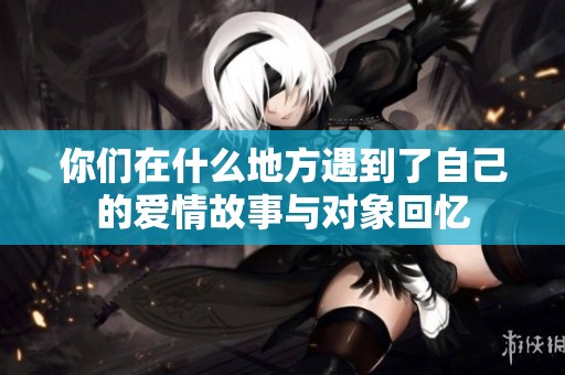 你们在什么地方遇到了自己的爱情故事与对象回忆