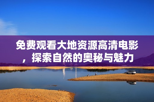 免费观看大地资源高清电影，探索自然的奥秘与魅力
