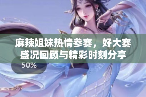麻辣姐妹热情参赛，好大赛盛况回顾与精彩时刻分享