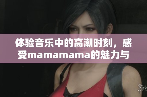 体验音乐中的高潮时刻，感受mamamama的魅力与能量