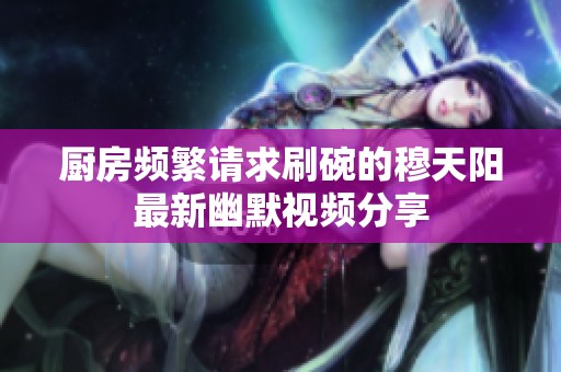 厨房频繁请求刷碗的穆天阳最新幽默视频分享