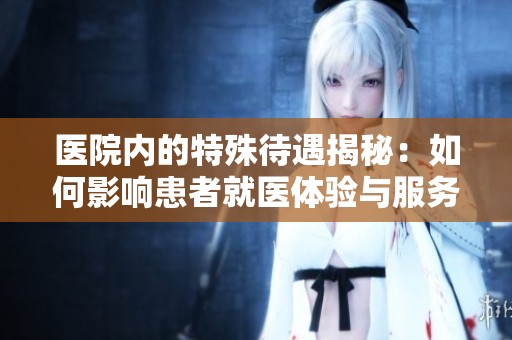 医院内的特殊待遇揭秘：如何影响患者就医体验与服务质量