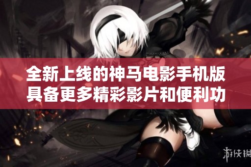 全新上线的神马电影手机版具备更多精彩影片和便利功能