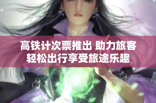 高铁计次票推出 助力旅客轻松出行享受旅途乐趣