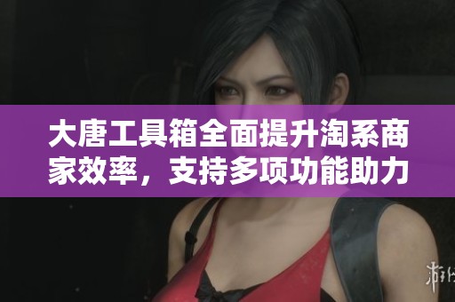 大唐工具箱全面提升淘系商家效率，支持多项功能助力店铺增长