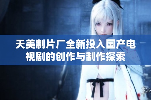 天美制片厂全新投入国产电视剧的创作与制作探索