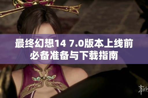最终幻想14 7.0版本上线前必备准备与下载指南